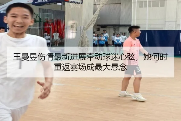 王曼昱伤情最新进展牵动球迷心弦，她何时重返赛场成最大悬念